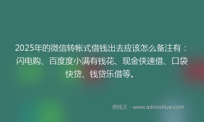 2025年的微信转帐式借钱出去应该怎么备注有：闪电购、百度度小满有钱花、现金侠速借、口袋快贷、钱贷乐借等。