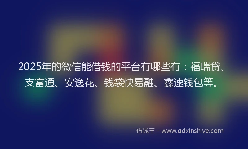 2025年的微信能借钱的平台有哪些有：福瑞贷、支富通、安逸花、钱袋快易融、鑫速钱包等。