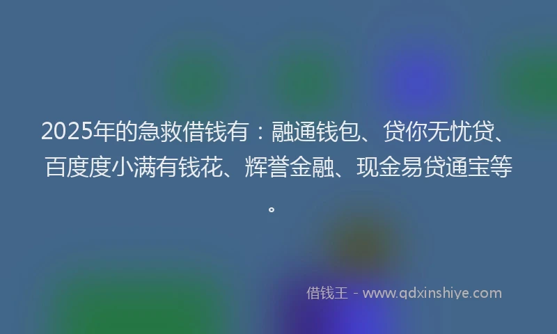 2025年的急救借钱有：融通钱包、贷你无忧贷、百度度小满有钱花、辉誉金融、现金易贷通宝等。