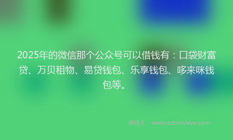 2025年的微信那个公众号可以借钱有：口袋财富贷、万贝租物、易贷钱包、乐享钱包、哆来咪钱包等。
