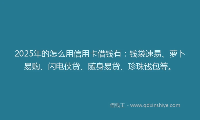 2025年的怎么用信用卡借钱有：钱袋速易、萝卜易购、闪电侠贷、随身易贷、珍珠钱包等。