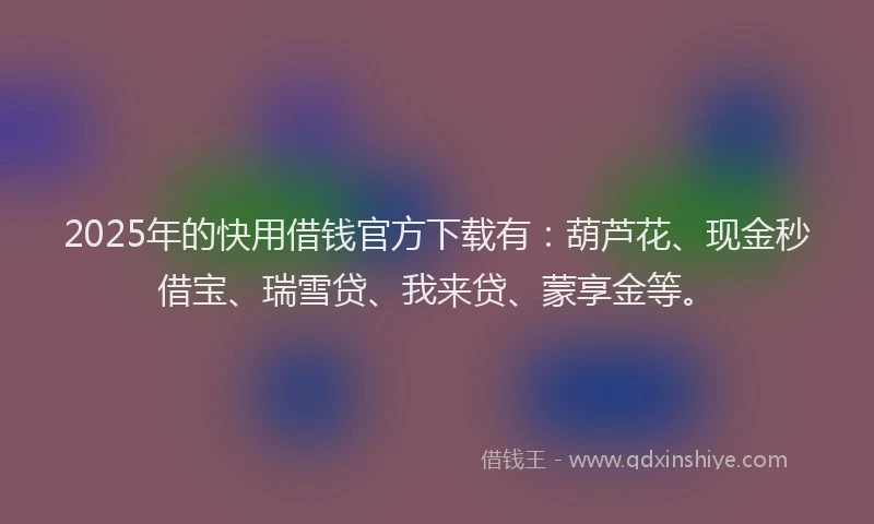 2025年的快用借钱官方下载有：葫芦花、现金秒借宝、瑞雪贷、我来贷、蒙享金等。