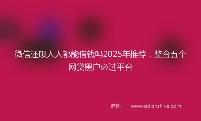 微信还呗人人都能借钱吗2025年推荐，整合五个网贷黑户必过平台