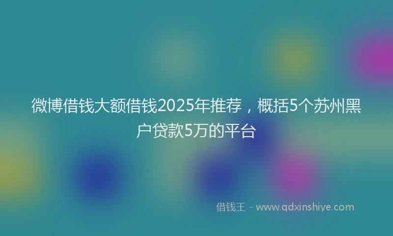 微博借钱大额借钱2025年推荐，概括5个苏州黑户贷款5万的平台