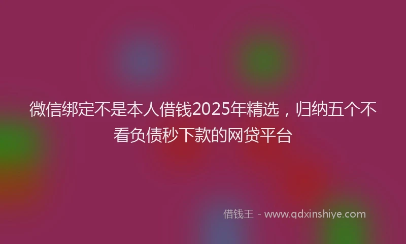微信绑定不是本人借钱2025年精选，归纳五个不看负债秒下款的网贷平台