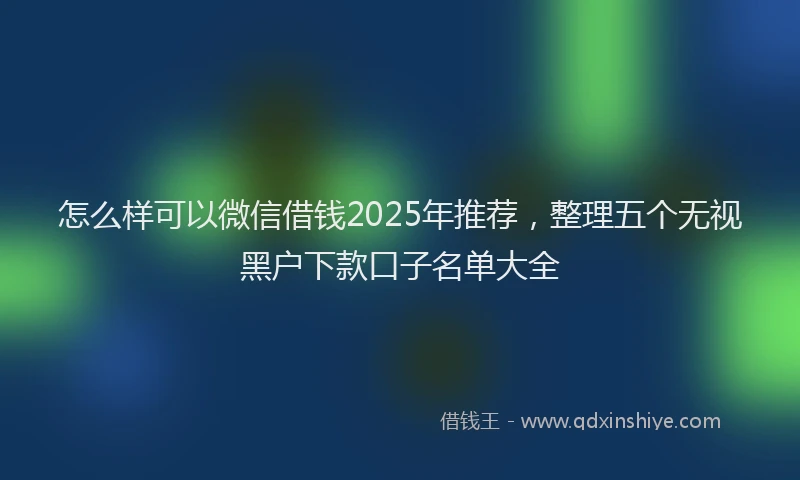 怎么样可以微信借钱2025年推荐，整理五个无视黑户下款口子名单大全
