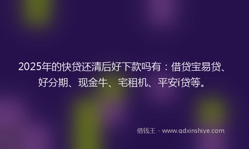 2025年的快贷还清后好下款吗有：借贷宝易贷、好分期、现金牛、宅租机、平安i贷等。