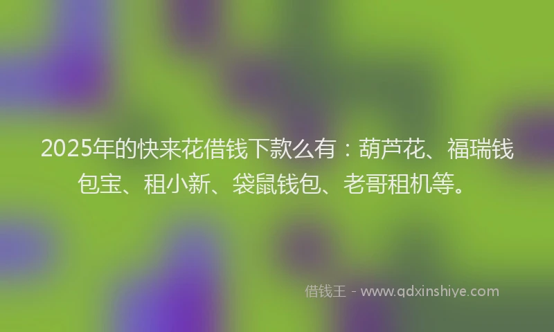 2025年的快来花借钱下款么有：葫芦花、福瑞钱包宝、租小新、袋鼠钱包、老哥租机等。