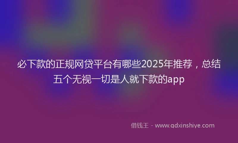 必下款的正规网贷平台有哪些2025年推荐，总结五个无视一切是人就下款的app