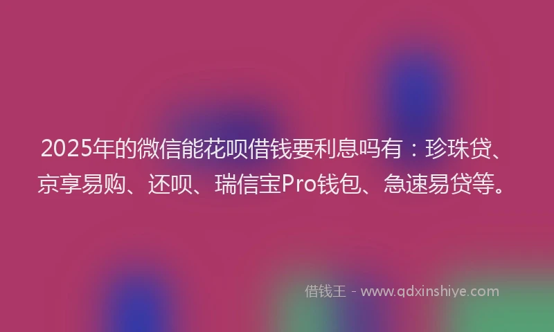 2025年的微信能花呗借钱要利息吗有：珍珠贷、京享易购、还呗、瑞信宝Pro钱包、急速易贷等。