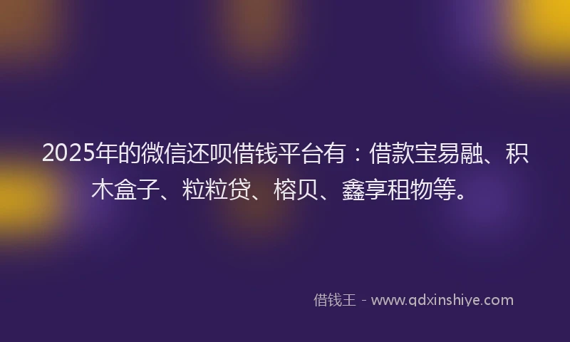 2025年的微信还呗借钱平台有：借款宝易融、积木盒子、粒粒贷、榕贝、鑫享租物等。