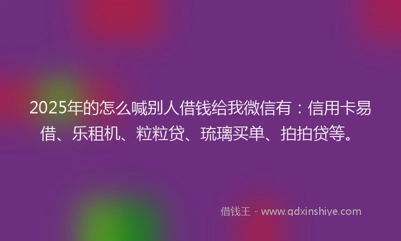 2025年的怎么喊别人借钱给我微信有：信用卡易借、乐租机、粒粒贷、琉璃买单、拍拍贷等。
