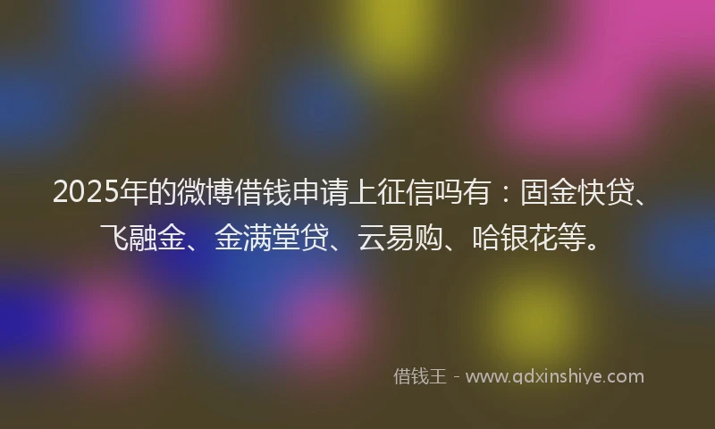 2025年的微博借钱申请上征信吗有：固金快贷、飞融金、金满堂贷、云易购、哈银花等。