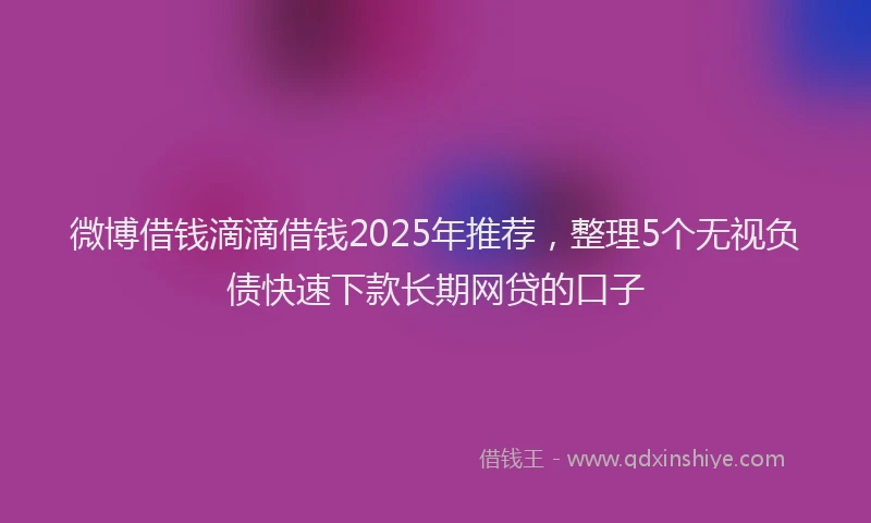 微博借钱滴滴借钱2025年推荐，整理5个无视负债快速下款长期网贷的口子