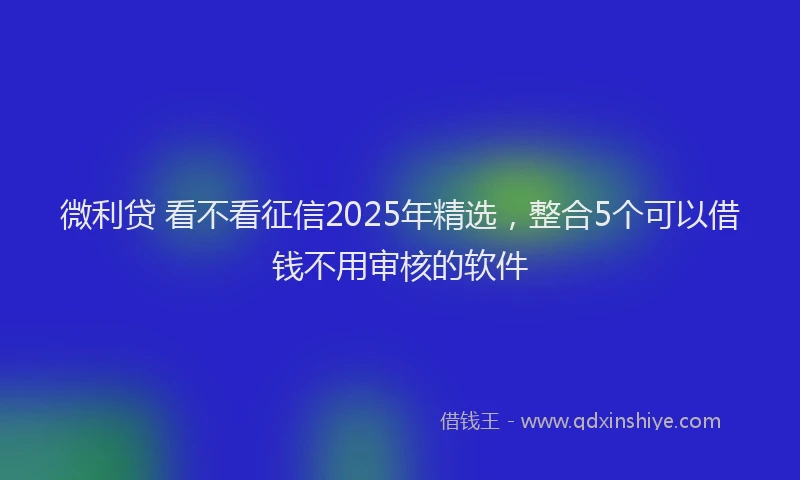 微利贷 看不看征信2025年精选，整合5个可以借钱不用审核的软件