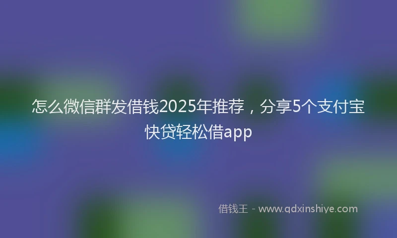 怎么微信群发借钱2025年推荐，分享5个支付宝快贷轻松借app