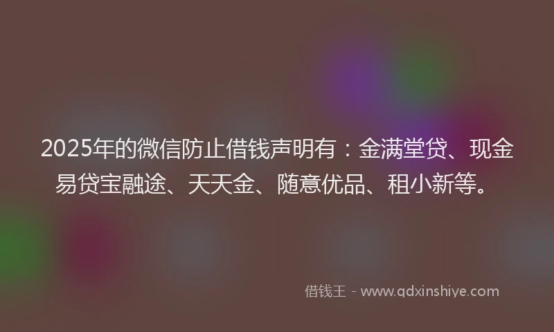 2025年的微信防止借钱声明有：金满堂贷、现金易贷宝融途、天天金、随意优品、租小新等。