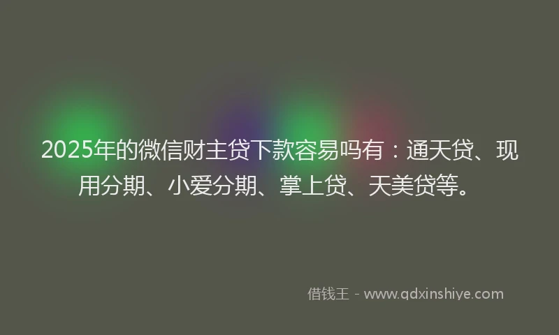 2025年的微信财主贷下款容易吗有：通天贷、现用分期、小爱分期、掌上贷、天美贷等。