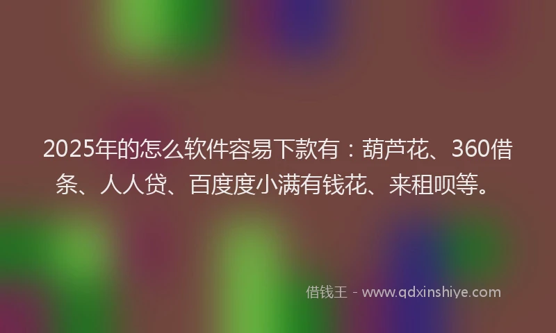 2025年的怎么软件容易下款有：葫芦花、360借条、人人贷、百度度小满有钱花、来租呗等。