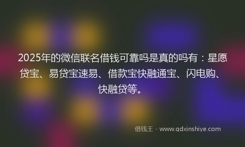 2025年的微信联名借钱可靠吗是真的吗有：星愿贷宝、易贷宝速易、借款宝快融通宝、闪电购、快融贷等。