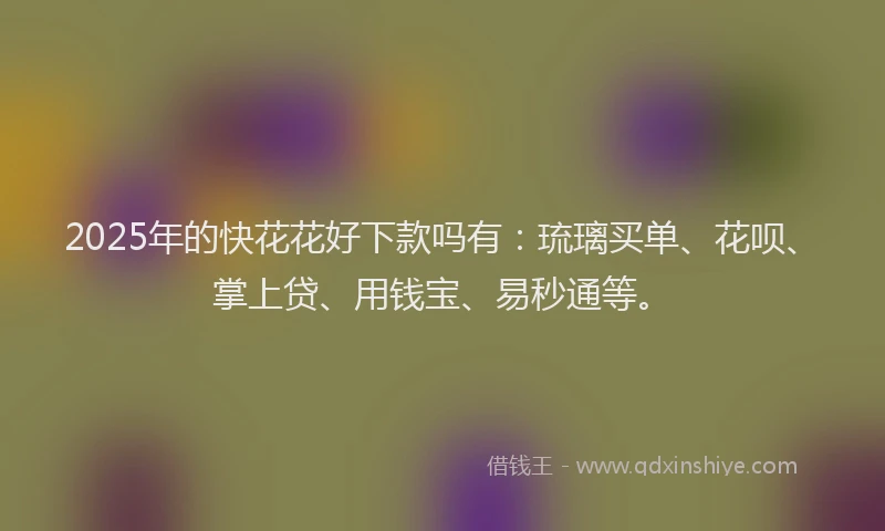 2025年的快花花好下款吗有：琉璃买单、花呗、掌上贷、用钱宝、易秒通等。
