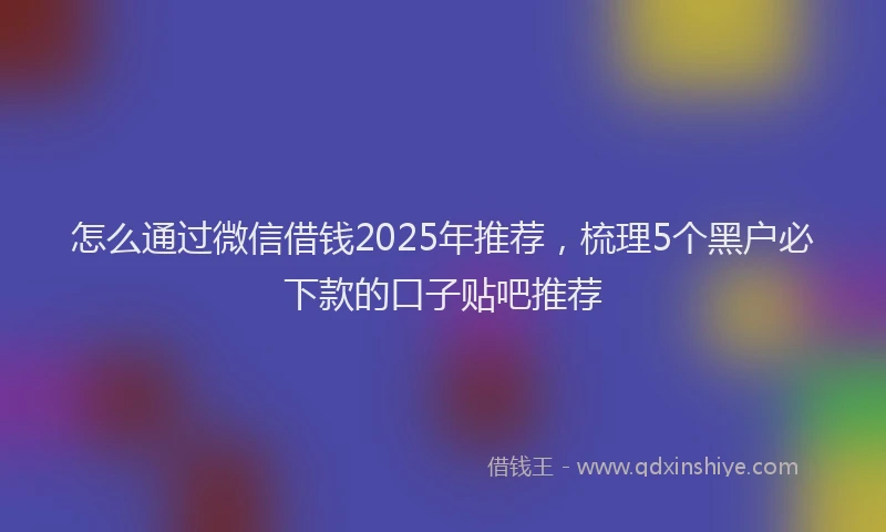 怎么通过微信借钱2025年推荐，梳理5个黑户必下款的口子贴吧推荐