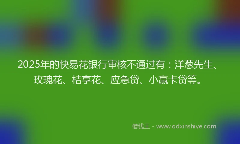 2025年的快易花银行审核不通过有：洋葱先生、玫瑰花、桔享花、应急贷、小赢卡贷等。