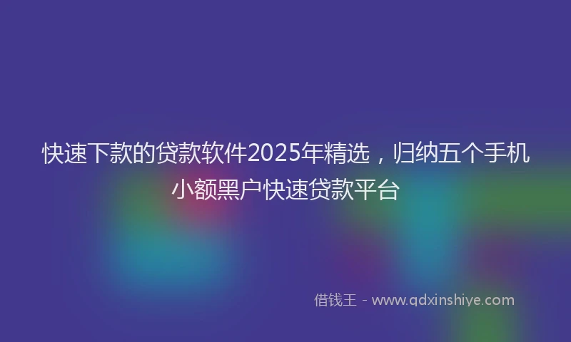 快速下款的贷款软件2025年精选，归纳五个手机小额黑户快速贷款平台