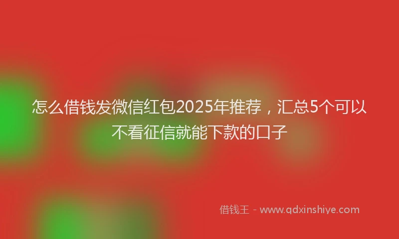 怎么借钱发微信红包2025年推荐，汇总5个可以不看征信就能下款的口子