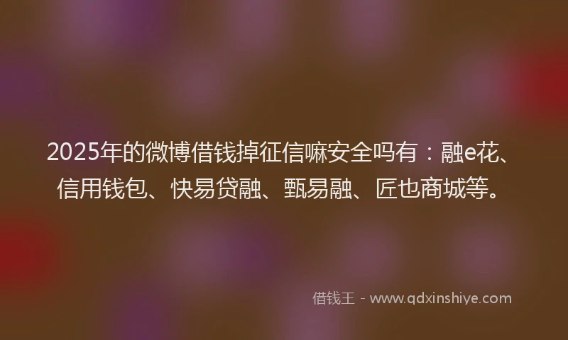 2025年的微博借钱掉征信嘛安全吗有：融e花、信用钱包、快易贷融、甄易融、匠也商城等。