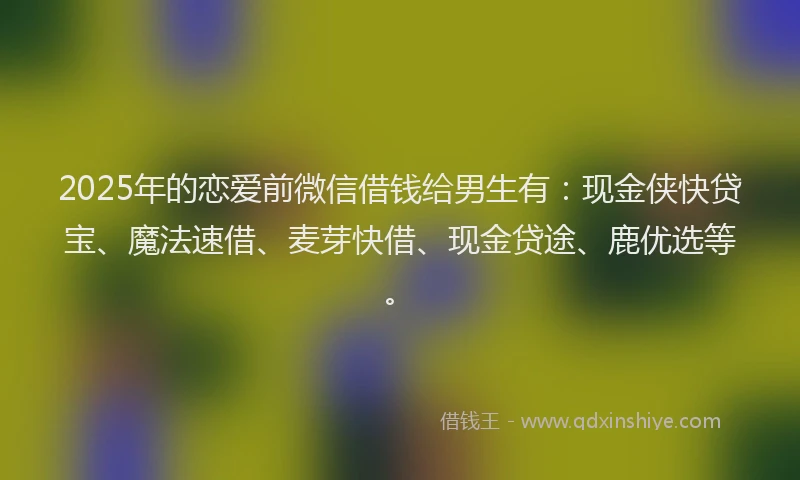 2025年的恋爱前微信借钱给男生有：现金侠快贷宝、魔法速借、麦芽快借、现金贷途、鹿优选等。