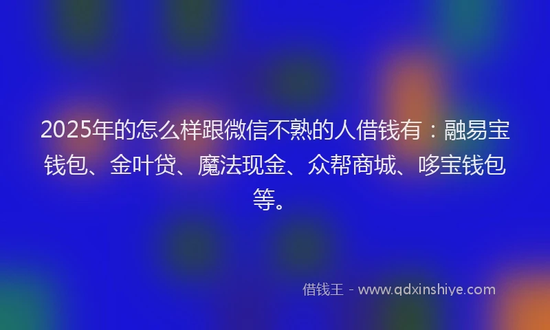 2025年的怎么样跟微信不熟的人借钱有：融易宝钱包、金叶贷、魔法现金、众帮商城、哆宝钱包等。