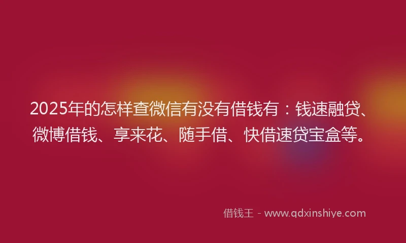 2025年的怎样查微信有没有借钱有：钱速融贷、微博借钱、享来花、随手借、快借速贷宝盒等。