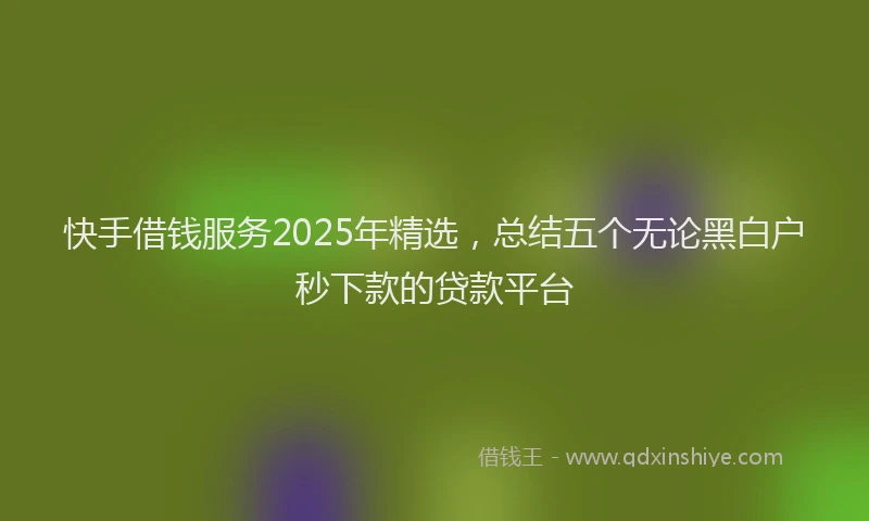 快手借钱服务2025年精选，总结五个无论黑白户秒下款的贷款平台