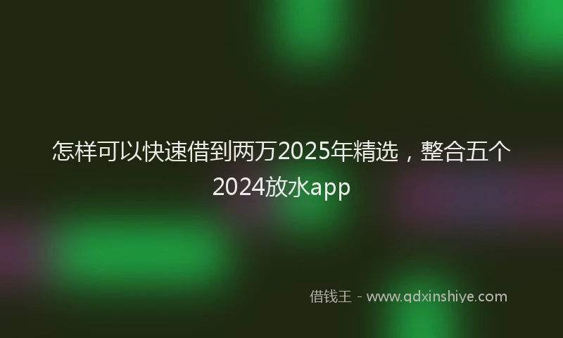 怎样可以快速借到两万2025年精选，整合五个2024放水app