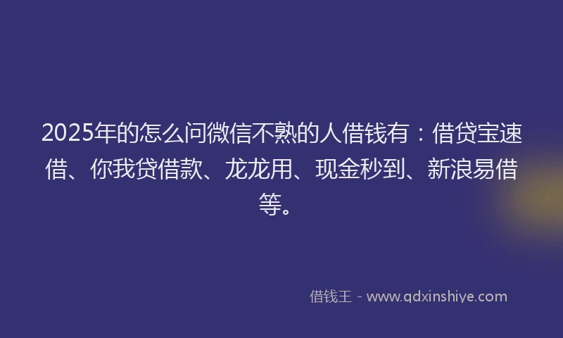 2025年的怎么问微信不熟的人借钱有：借贷宝速借、你我贷借款、龙龙用、现金秒到、新浪易借等。