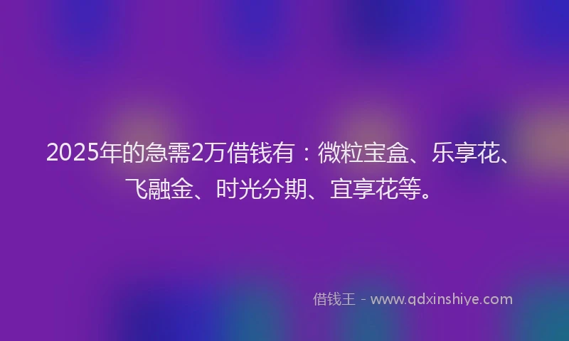 2025年的急需2万借钱有：微粒宝盒、乐享花、飞融金、时光分期、宜享花等。
