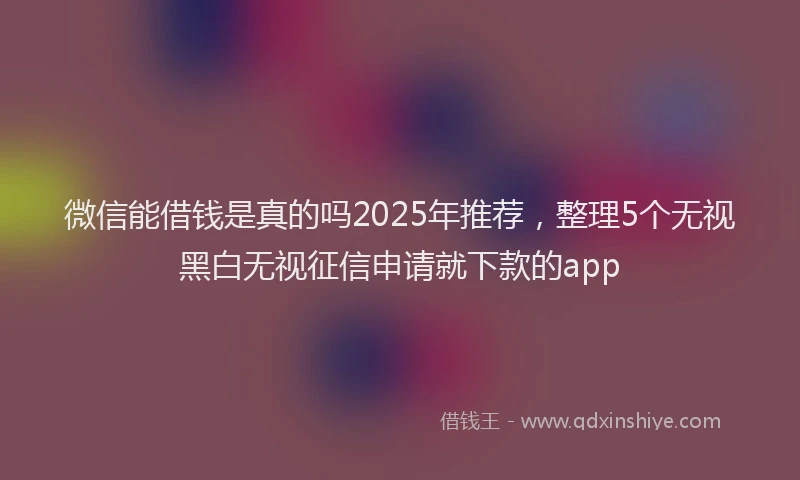 微信能借钱是真的吗2025年推荐，整理5个无视黑白无视征信申请就下款的app