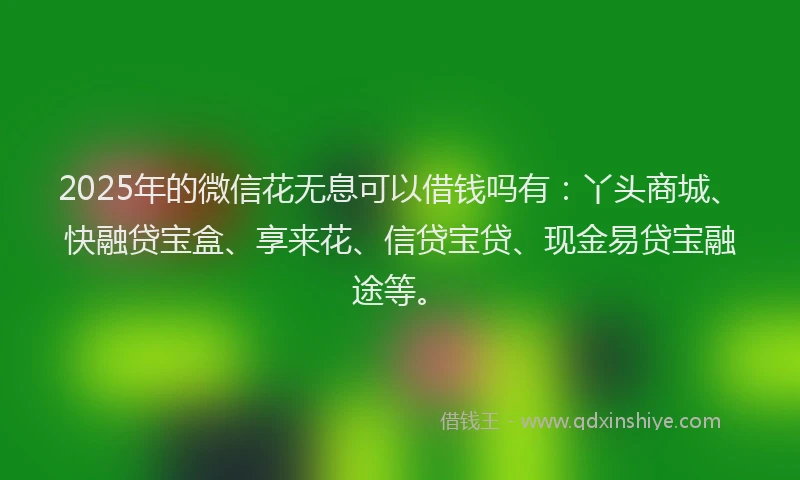 2025年的微信花无息可以借钱吗有：丫头商城、快融贷宝盒、享来花、信贷宝贷、现金易贷宝融途等。