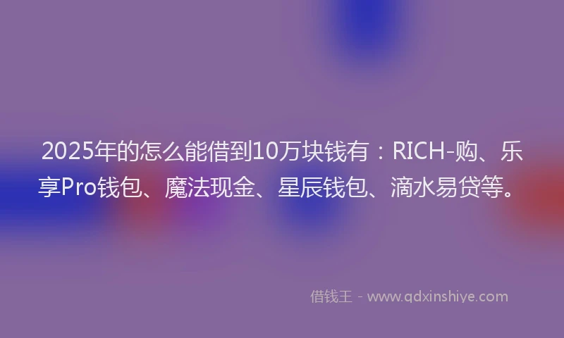 2025年的怎么能借到10万块钱有：RICH-购、乐享Pro钱包、魔法现金、星辰钱包、滴水易贷等。
