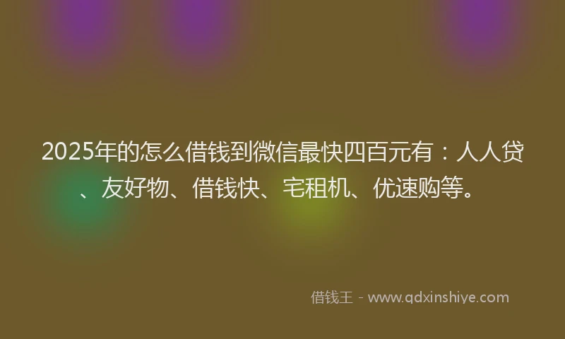 2025年的怎么借钱到微信最快四百元有：人人贷、友好物、借钱快、宅租机、优速购等。