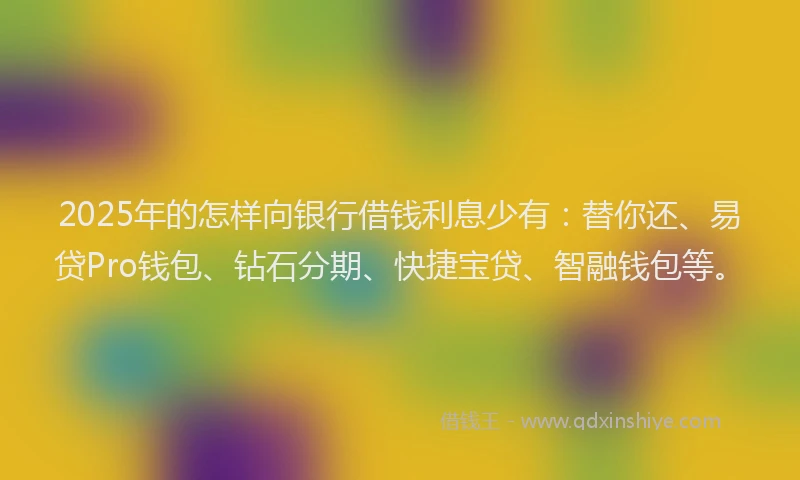 2025年的怎样向银行借钱利息少有：替你还、易贷Pro钱包、钻石分期、快捷宝贷、智融钱包等。