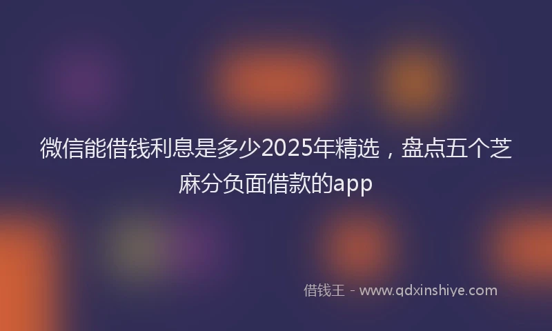 微信能借钱利息是多少2025年精选，盘点五个芝麻分负面借款的app