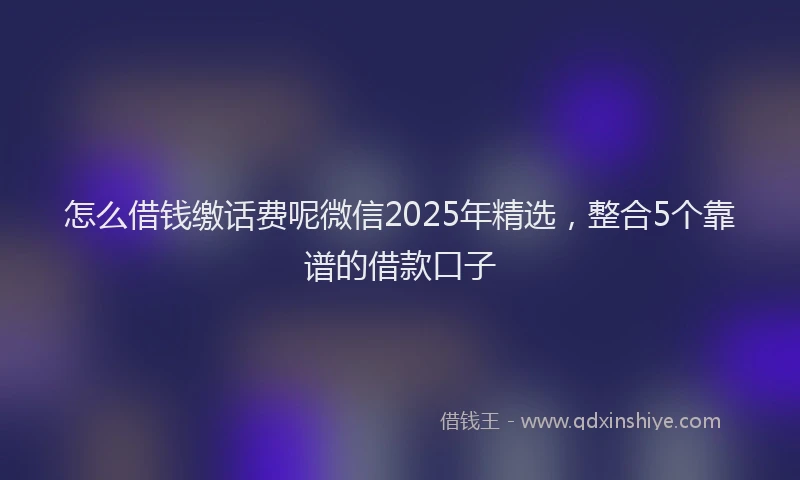 怎么借钱缴话费呢微信2025年精选，整合5个靠谱的借款口子
