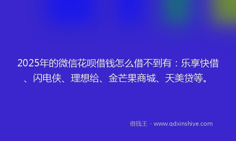 2025年的微信花呗借钱怎么借不到有：乐享快借、闪电侠、理想给、金芒果商城、天美贷等。