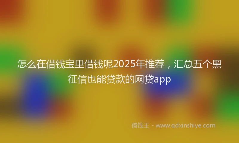 怎么在借钱宝里借钱呢2025年推荐，汇总五个黑征信也能贷款的网贷app