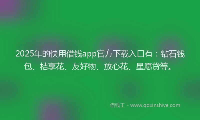 2025年的快用借钱app官方下载入口有：钻石钱包、桔享花、友好物、放心花、星愿贷等。