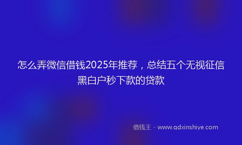 怎么弄微信借钱2025年推荐，总结五个无视征信黑白户秒下款的贷款