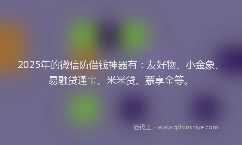 2025年的微信防借钱神器有：友好物、小金象、易融贷通宝、米米贷、蒙享金等。