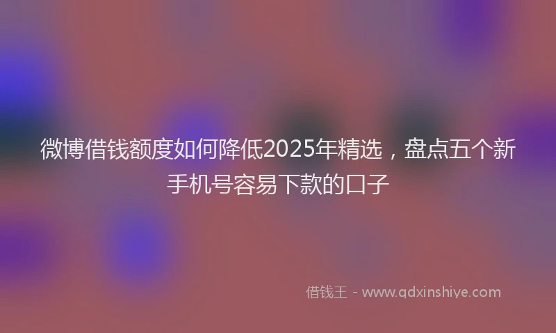 微博借钱额度如何降低2025年精选，盘点五个新手机号容易下款的口子